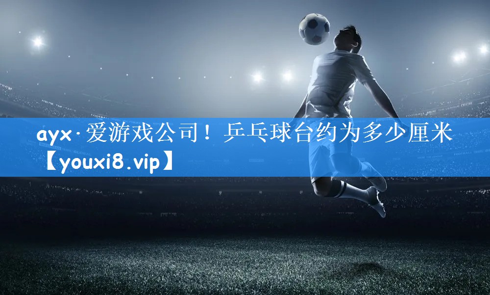 ayx·爱游戏公司！乒乓球台约为多少厘米