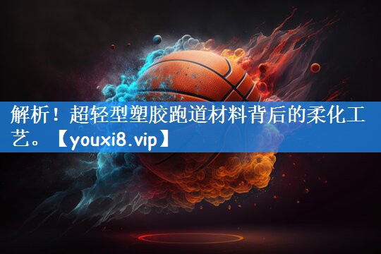 解析！超轻型塑胶跑道材料背后的柔化工艺。