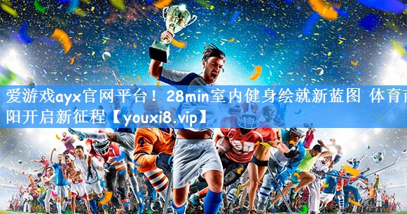 爱游戏ayx官网平台!28min室内健身绘就新蓝图 体育南阳开启新征程