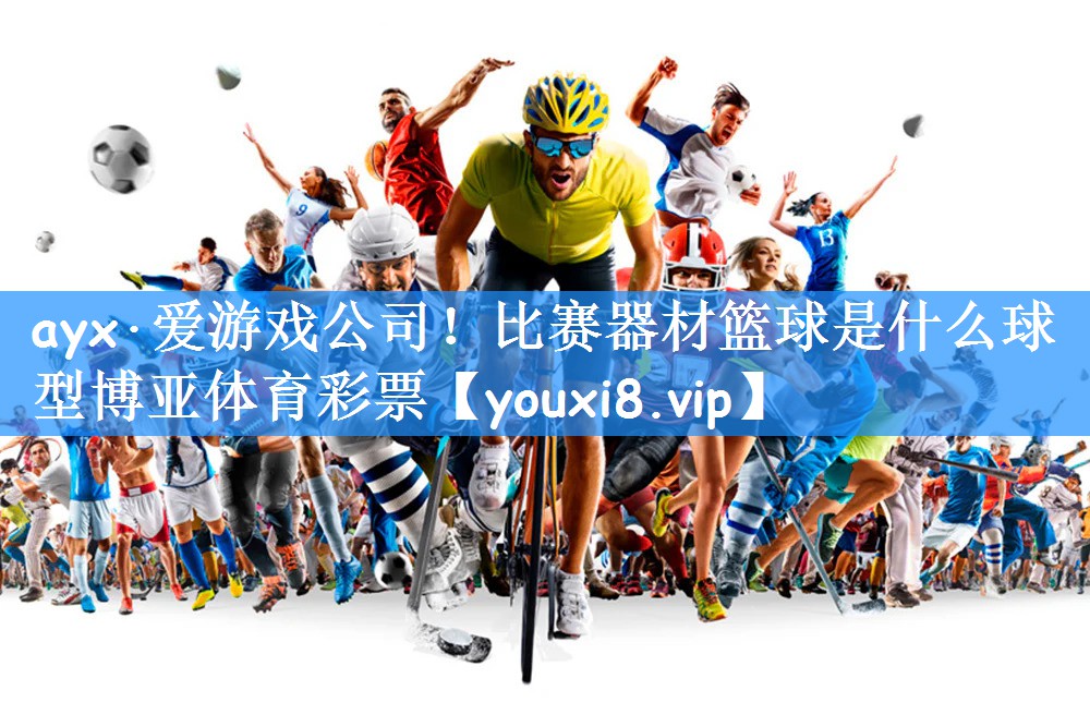 ayx·爱游戏公司!比赛器材篮球是什么球型博亚体育彩票